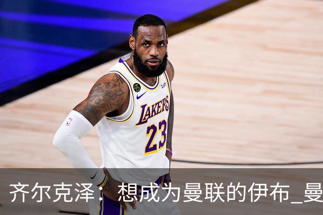 齐尔克泽：想成为曼联的伊布 曼联比拜仁更大
